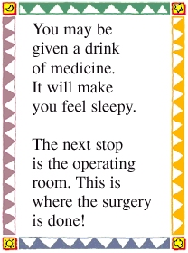 You may be given a drink of medicine. It will make you feel sleepy. The next stop is the operating room. This is where the surgery is done!